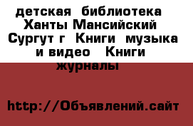 детская  библиотека - Ханты-Мансийский, Сургут г. Книги, музыка и видео » Книги, журналы   